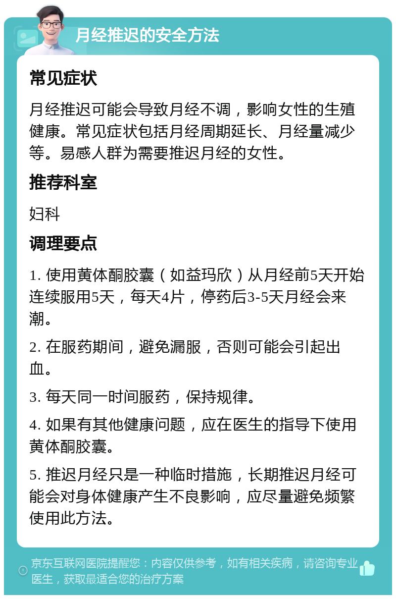 月经推迟的安全方法 常见症状 月经推迟可能会导致月经不调，影响女性的生殖健康。常见症状包括月经周期延长、月经量减少等。易感人群为需要推迟月经的女性。 推荐科室 妇科 调理要点 1. 使用黄体酮胶囊（如益玛欣）从月经前5天开始连续服用5天，每天4片，停药后3-5天月经会来潮。 2. 在服药期间，避免漏服，否则可能会引起出血。 3. 每天同一时间服药，保持规律。 4. 如果有其他健康问题，应在医生的指导下使用黄体酮胶囊。 5. 推迟月经只是一种临时措施，长期推迟月经可能会对身体健康产生不良影响，应尽量避免频繁使用此方法。