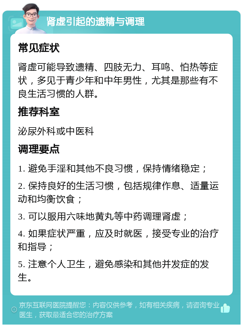 肾虚引起的遗精与调理 常见症状 肾虚可能导致遗精、四肢无力、耳鸣、怕热等症状，多见于青少年和中年男性，尤其是那些有不良生活习惯的人群。 推荐科室 泌尿外科或中医科 调理要点 1. 避免手淫和其他不良习惯，保持情绪稳定； 2. 保持良好的生活习惯，包括规律作息、适量运动和均衡饮食； 3. 可以服用六味地黄丸等中药调理肾虚； 4. 如果症状严重，应及时就医，接受专业的治疗和指导； 5. 注意个人卫生，避免感染和其他并发症的发生。