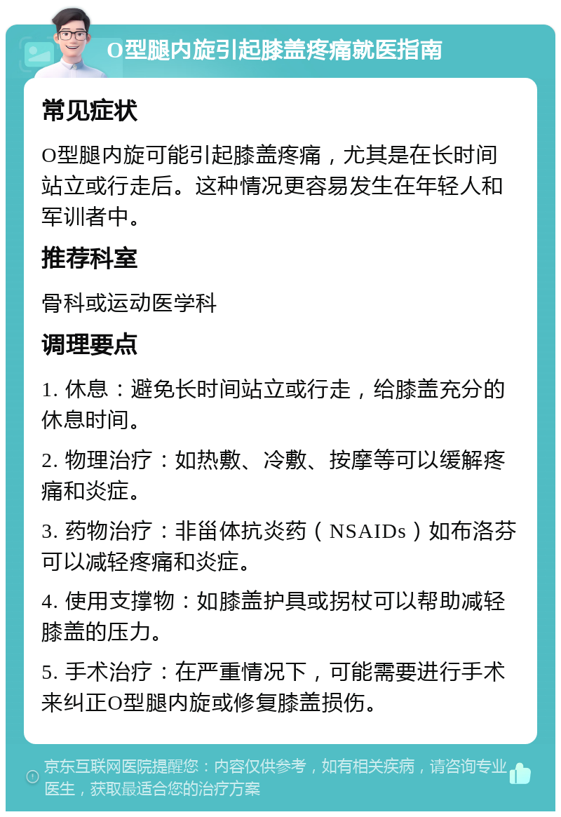 O型腿内旋引起膝盖疼痛就医指南 常见症状 O型腿内旋可能引起膝盖疼痛，尤其是在长时间站立或行走后。这种情况更容易发生在年轻人和军训者中。 推荐科室 骨科或运动医学科 调理要点 1. 休息：避免长时间站立或行走，给膝盖充分的休息时间。 2. 物理治疗：如热敷、冷敷、按摩等可以缓解疼痛和炎症。 3. 药物治疗：非甾体抗炎药（NSAIDs）如布洛芬可以减轻疼痛和炎症。 4. 使用支撑物：如膝盖护具或拐杖可以帮助减轻膝盖的压力。 5. 手术治疗：在严重情况下，可能需要进行手术来纠正O型腿内旋或修复膝盖损伤。