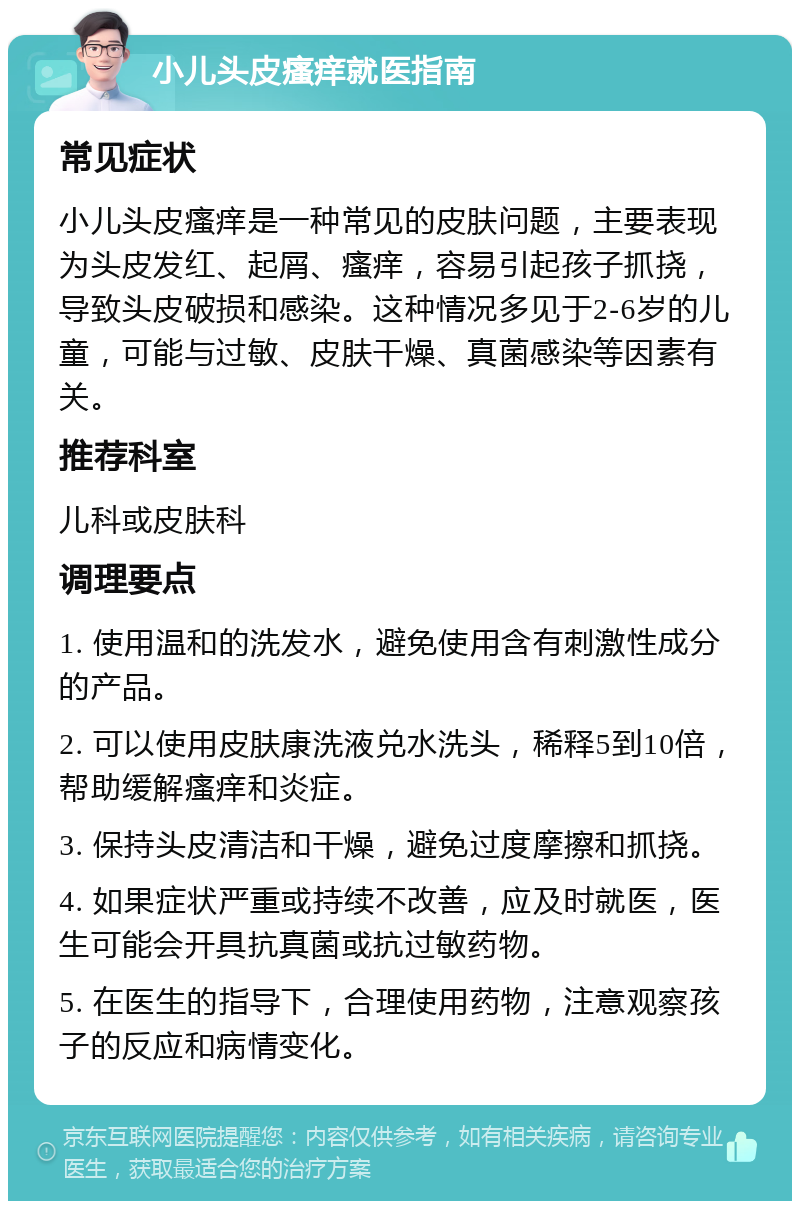 小儿头皮瘙痒就医指南 常见症状 小儿头皮瘙痒是一种常见的皮肤问题，主要表现为头皮发红、起屑、瘙痒，容易引起孩子抓挠，导致头皮破损和感染。这种情况多见于2-6岁的儿童，可能与过敏、皮肤干燥、真菌感染等因素有关。 推荐科室 儿科或皮肤科 调理要点 1. 使用温和的洗发水，避免使用含有刺激性成分的产品。 2. 可以使用皮肤康洗液兑水洗头，稀释5到10倍，帮助缓解瘙痒和炎症。 3. 保持头皮清洁和干燥，避免过度摩擦和抓挠。 4. 如果症状严重或持续不改善，应及时就医，医生可能会开具抗真菌或抗过敏药物。 5. 在医生的指导下，合理使用药物，注意观察孩子的反应和病情变化。