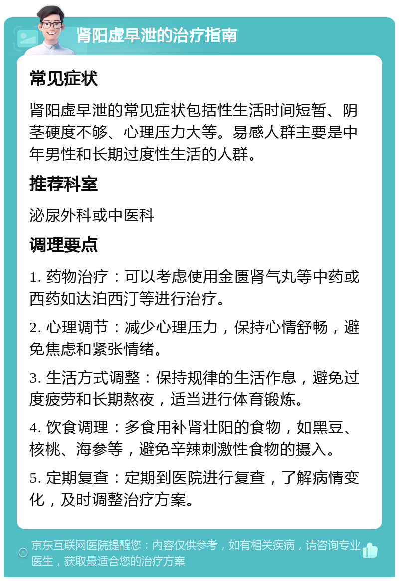 肾阳虚早泄的治疗指南 常见症状 肾阳虚早泄的常见症状包括性生活时间短暂、阴茎硬度不够、心理压力大等。易感人群主要是中年男性和长期过度性生活的人群。 推荐科室 泌尿外科或中医科 调理要点 1. 药物治疗：可以考虑使用金匮肾气丸等中药或西药如达泊西汀等进行治疗。 2. 心理调节：减少心理压力，保持心情舒畅，避免焦虑和紧张情绪。 3. 生活方式调整：保持规律的生活作息，避免过度疲劳和长期熬夜，适当进行体育锻炼。 4. 饮食调理：多食用补肾壮阳的食物，如黑豆、核桃、海参等，避免辛辣刺激性食物的摄入。 5. 定期复查：定期到医院进行复查，了解病情变化，及时调整治疗方案。