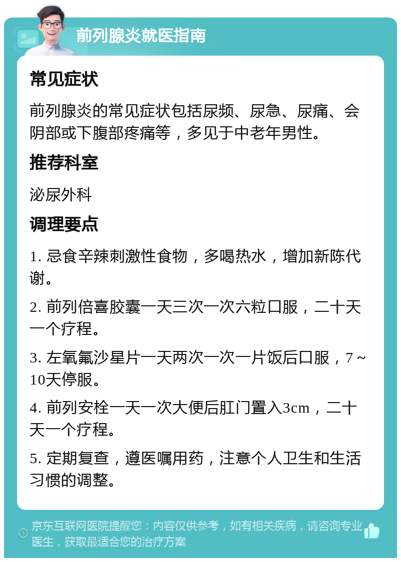 前列腺炎就医指南 常见症状 前列腺炎的常见症状包括尿频、尿急、尿痛、会阴部或下腹部疼痛等，多见于中老年男性。 推荐科室 泌尿外科 调理要点 1. 忌食辛辣刺激性食物，多喝热水，增加新陈代谢。 2. 前列倍喜胶囊一天三次一次六粒口服，二十天一个疗程。 3. 左氧氟沙星片一天两次一次一片饭后口服，7～10天停服。 4. 前列安栓一天一次大便后肛门置入3cm，二十天一个疗程。 5. 定期复查，遵医嘱用药，注意个人卫生和生活习惯的调整。