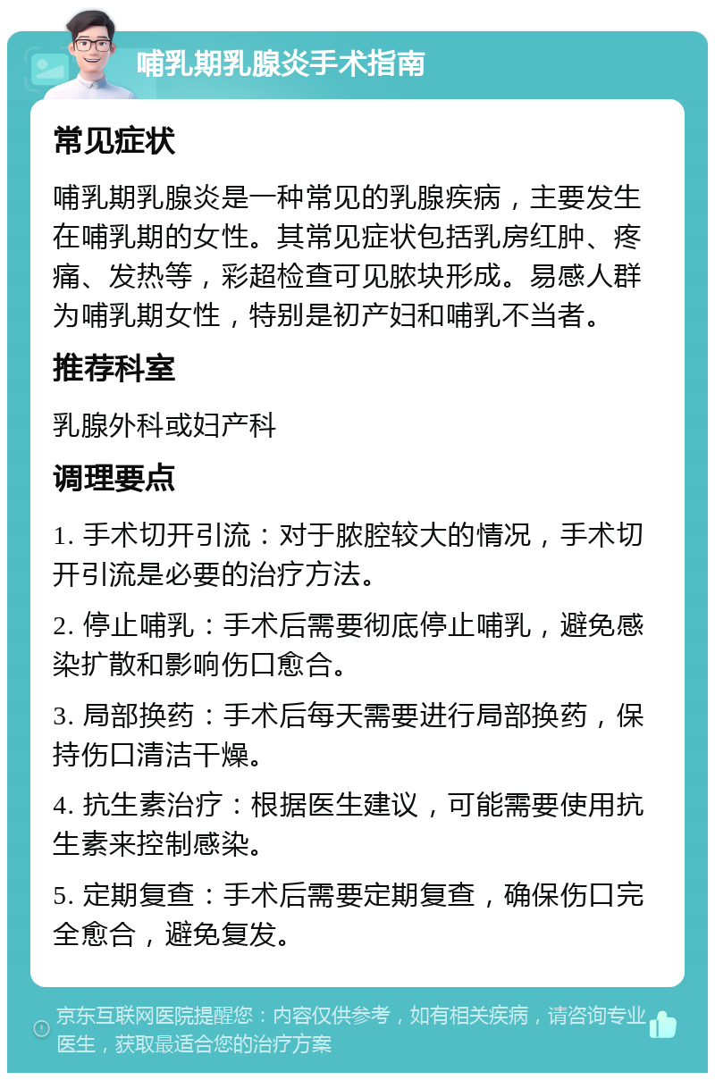 哺乳期乳腺炎手术指南 常见症状 哺乳期乳腺炎是一种常见的乳腺疾病，主要发生在哺乳期的女性。其常见症状包括乳房红肿、疼痛、发热等，彩超检查可见脓块形成。易感人群为哺乳期女性，特别是初产妇和哺乳不当者。 推荐科室 乳腺外科或妇产科 调理要点 1. 手术切开引流：对于脓腔较大的情况，手术切开引流是必要的治疗方法。 2. 停止哺乳：手术后需要彻底停止哺乳，避免感染扩散和影响伤口愈合。 3. 局部换药：手术后每天需要进行局部换药，保持伤口清洁干燥。 4. 抗生素治疗：根据医生建议，可能需要使用抗生素来控制感染。 5. 定期复查：手术后需要定期复查，确保伤口完全愈合，避免复发。