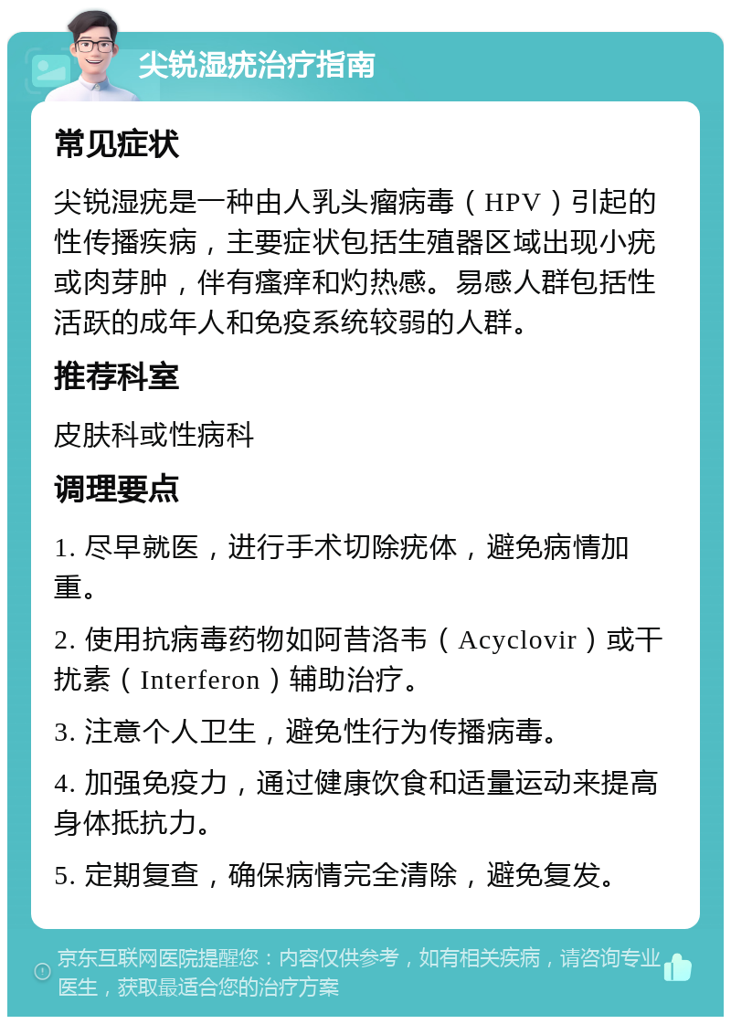 尖锐湿疣治疗指南 常见症状 尖锐湿疣是一种由人乳头瘤病毒（HPV）引起的性传播疾病，主要症状包括生殖器区域出现小疣或肉芽肿，伴有瘙痒和灼热感。易感人群包括性活跃的成年人和免疫系统较弱的人群。 推荐科室 皮肤科或性病科 调理要点 1. 尽早就医，进行手术切除疣体，避免病情加重。 2. 使用抗病毒药物如阿昔洛韦（Acyclovir）或干扰素（Interferon）辅助治疗。 3. 注意个人卫生，避免性行为传播病毒。 4. 加强免疫力，通过健康饮食和适量运动来提高身体抵抗力。 5. 定期复查，确保病情完全清除，避免复发。