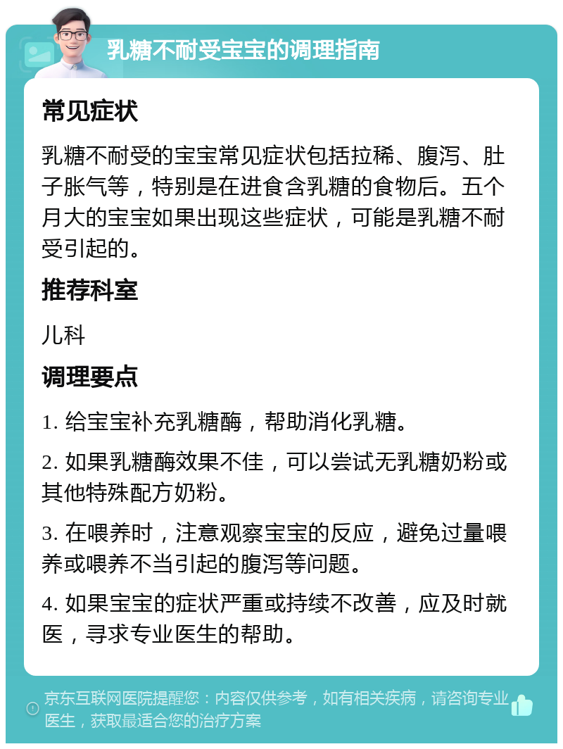 乳糖不耐受宝宝的调理指南 常见症状 乳糖不耐受的宝宝常见症状包括拉稀、腹泻、肚子胀气等，特别是在进食含乳糖的食物后。五个月大的宝宝如果出现这些症状，可能是乳糖不耐受引起的。 推荐科室 儿科 调理要点 1. 给宝宝补充乳糖酶，帮助消化乳糖。 2. 如果乳糖酶效果不佳，可以尝试无乳糖奶粉或其他特殊配方奶粉。 3. 在喂养时，注意观察宝宝的反应，避免过量喂养或喂养不当引起的腹泻等问题。 4. 如果宝宝的症状严重或持续不改善，应及时就医，寻求专业医生的帮助。