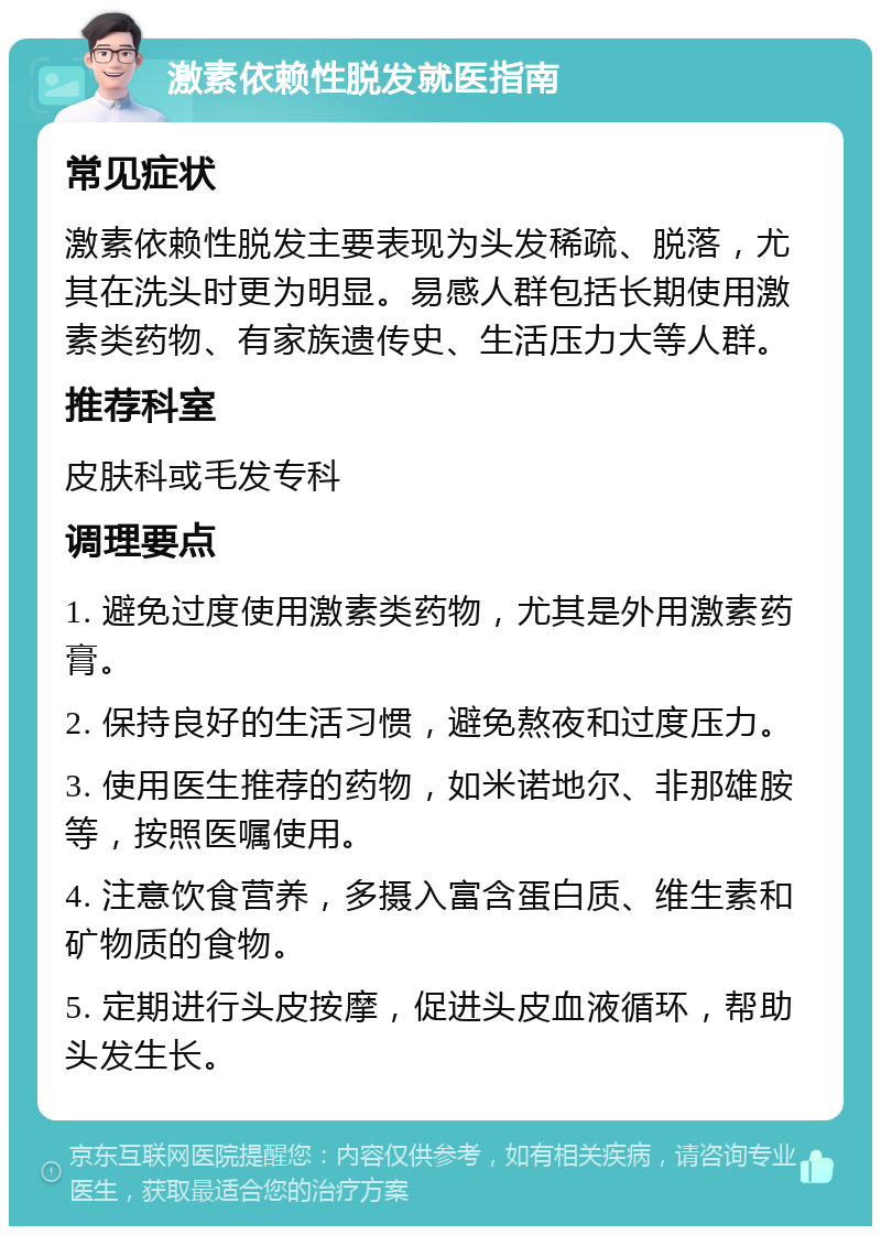 激素依赖性脱发就医指南 常见症状 激素依赖性脱发主要表现为头发稀疏、脱落，尤其在洗头时更为明显。易感人群包括长期使用激素类药物、有家族遗传史、生活压力大等人群。 推荐科室 皮肤科或毛发专科 调理要点 1. 避免过度使用激素类药物，尤其是外用激素药膏。 2. 保持良好的生活习惯，避免熬夜和过度压力。 3. 使用医生推荐的药物，如米诺地尔、非那雄胺等，按照医嘱使用。 4. 注意饮食营养，多摄入富含蛋白质、维生素和矿物质的食物。 5. 定期进行头皮按摩，促进头皮血液循环，帮助头发生长。