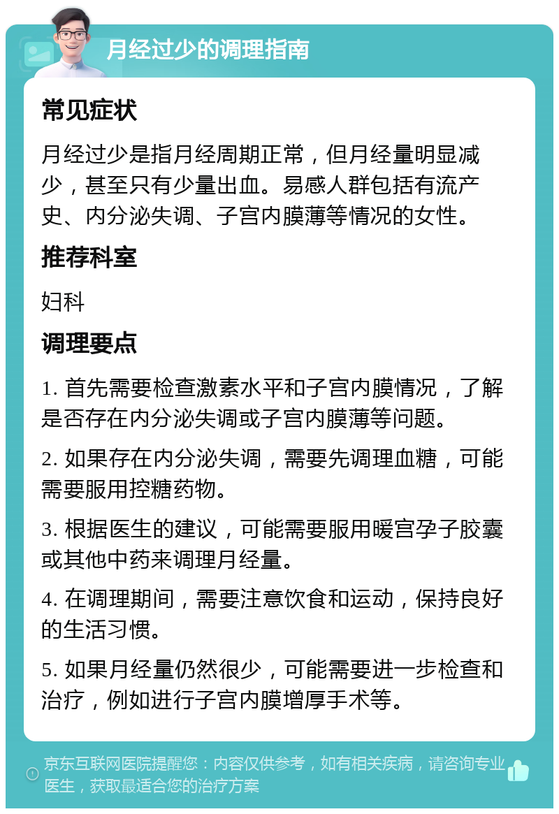 月经过少的调理指南 常见症状 月经过少是指月经周期正常，但月经量明显减少，甚至只有少量出血。易感人群包括有流产史、内分泌失调、子宫内膜薄等情况的女性。 推荐科室 妇科 调理要点 1. 首先需要检查激素水平和子宫内膜情况，了解是否存在内分泌失调或子宫内膜薄等问题。 2. 如果存在内分泌失调，需要先调理血糖，可能需要服用控糖药物。 3. 根据医生的建议，可能需要服用暖宫孕子胶囊或其他中药来调理月经量。 4. 在调理期间，需要注意饮食和运动，保持良好的生活习惯。 5. 如果月经量仍然很少，可能需要进一步检查和治疗，例如进行子宫内膜增厚手术等。