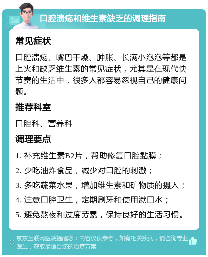 口腔溃疡和维生素缺乏的调理指南 常见症状 口腔溃疡、嘴巴干燥、肿胀、长满小泡泡等都是上火和缺乏维生素的常见症状，尤其是在现代快节奏的生活中，很多人都容易忽视自己的健康问题。 推荐科室 口腔科、营养科 调理要点 1. 补充维生素B2片，帮助修复口腔黏膜； 2. 少吃油炸食品，减少对口腔的刺激； 3. 多吃蔬菜水果，增加维生素和矿物质的摄入； 4. 注意口腔卫生，定期刷牙和使用漱口水； 5. 避免熬夜和过度劳累，保持良好的生活习惯。