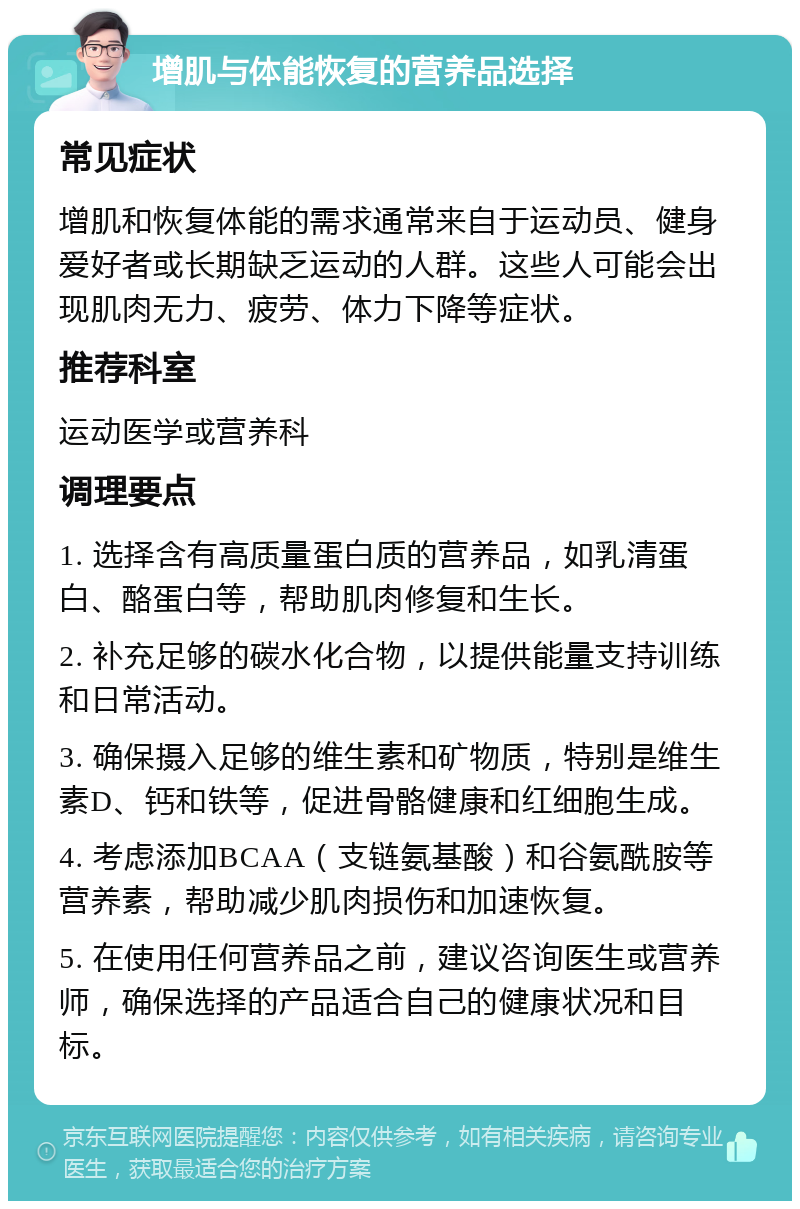 增肌与体能恢复的营养品选择 常见症状 增肌和恢复体能的需求通常来自于运动员、健身爱好者或长期缺乏运动的人群。这些人可能会出现肌肉无力、疲劳、体力下降等症状。 推荐科室 运动医学或营养科 调理要点 1. 选择含有高质量蛋白质的营养品，如乳清蛋白、酪蛋白等，帮助肌肉修复和生长。 2. 补充足够的碳水化合物，以提供能量支持训练和日常活动。 3. 确保摄入足够的维生素和矿物质，特别是维生素D、钙和铁等，促进骨骼健康和红细胞生成。 4. 考虑添加BCAA（支链氨基酸）和谷氨酰胺等营养素，帮助减少肌肉损伤和加速恢复。 5. 在使用任何营养品之前，建议咨询医生或营养师，确保选择的产品适合自己的健康状况和目标。