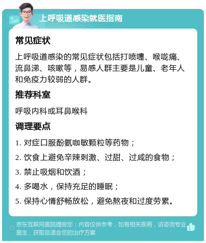 上呼吸道感染就医指南 常见症状 上呼吸道感染的常见症状包括打喷嚏、喉咙痛、流鼻涕、咳嗽等，易感人群主要是儿童、老年人和免疫力较弱的人群。 推荐科室 呼吸内科或耳鼻喉科 调理要点 1. 对症口服酚氨咖敏颗粒等药物； 2. 饮食上避免辛辣刺激、过甜、过咸的食物； 3. 禁止吸烟和饮酒； 4. 多喝水，保持充足的睡眠； 5. 保持心情舒畅放松，避免熬夜和过度劳累。