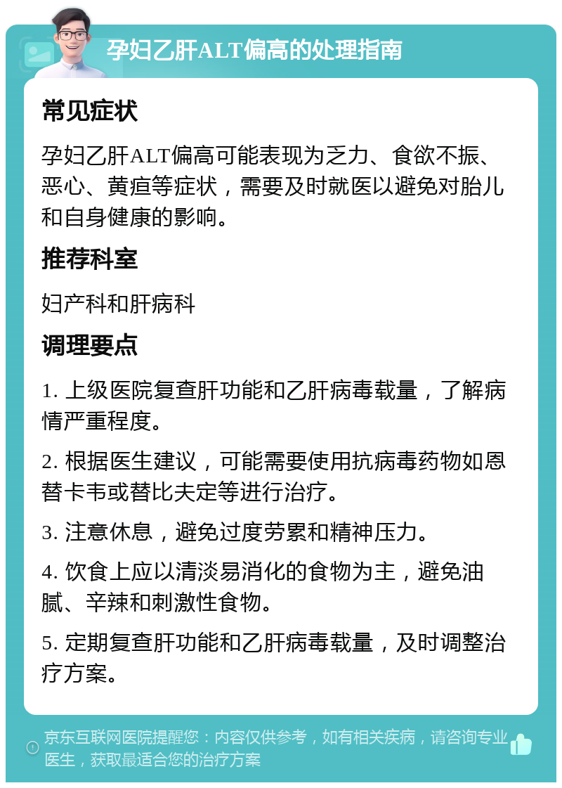 孕妇乙肝ALT偏高的处理指南 常见症状 孕妇乙肝ALT偏高可能表现为乏力、食欲不振、恶心、黄疸等症状，需要及时就医以避免对胎儿和自身健康的影响。 推荐科室 妇产科和肝病科 调理要点 1. 上级医院复查肝功能和乙肝病毒载量，了解病情严重程度。 2. 根据医生建议，可能需要使用抗病毒药物如恩替卡韦或替比夫定等进行治疗。 3. 注意休息，避免过度劳累和精神压力。 4. 饮食上应以清淡易消化的食物为主，避免油腻、辛辣和刺激性食物。 5. 定期复查肝功能和乙肝病毒载量，及时调整治疗方案。