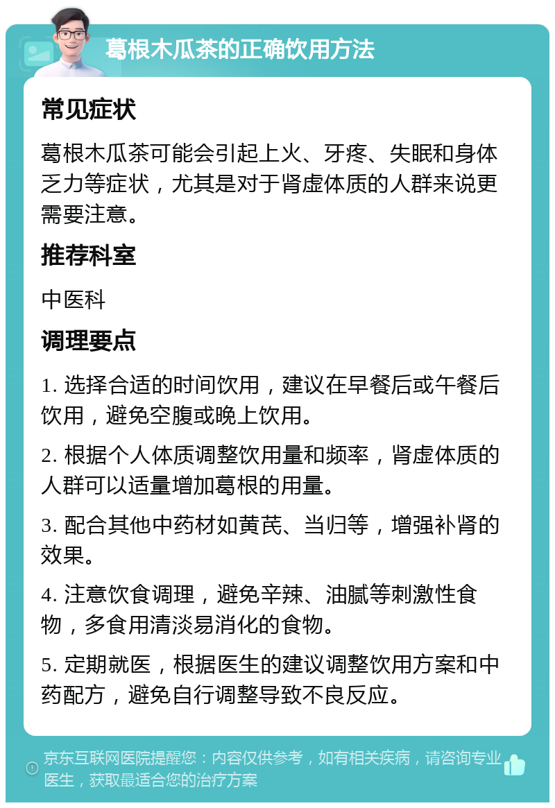 葛根木瓜茶的正确饮用方法 常见症状 葛根木瓜茶可能会引起上火、牙疼、失眠和身体乏力等症状，尤其是对于肾虚体质的人群来说更需要注意。 推荐科室 中医科 调理要点 1. 选择合适的时间饮用，建议在早餐后或午餐后饮用，避免空腹或晚上饮用。 2. 根据个人体质调整饮用量和频率，肾虚体质的人群可以适量增加葛根的用量。 3. 配合其他中药材如黄芪、当归等，增强补肾的效果。 4. 注意饮食调理，避免辛辣、油腻等刺激性食物，多食用清淡易消化的食物。 5. 定期就医，根据医生的建议调整饮用方案和中药配方，避免自行调整导致不良反应。