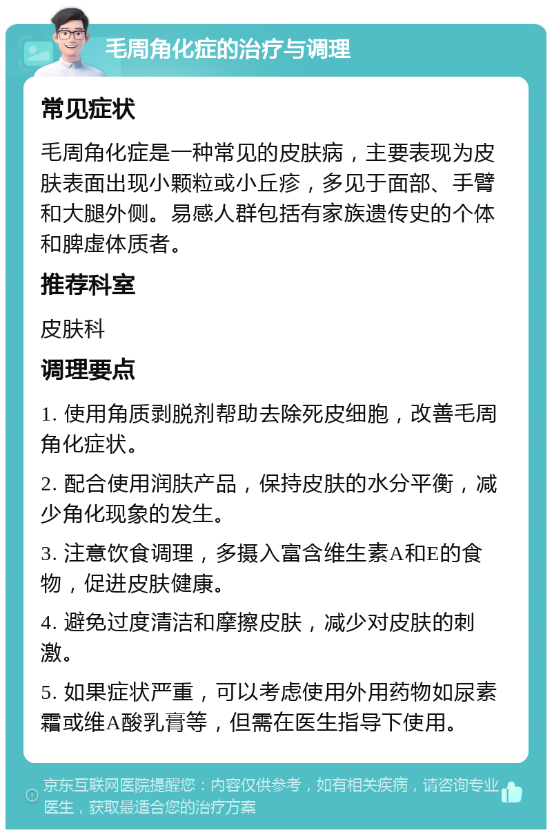 毛周角化症的治疗与调理 常见症状 毛周角化症是一种常见的皮肤病，主要表现为皮肤表面出现小颗粒或小丘疹，多见于面部、手臂和大腿外侧。易感人群包括有家族遗传史的个体和脾虚体质者。 推荐科室 皮肤科 调理要点 1. 使用角质剥脱剂帮助去除死皮细胞，改善毛周角化症状。 2. 配合使用润肤产品，保持皮肤的水分平衡，减少角化现象的发生。 3. 注意饮食调理，多摄入富含维生素A和E的食物，促进皮肤健康。 4. 避免过度清洁和摩擦皮肤，减少对皮肤的刺激。 5. 如果症状严重，可以考虑使用外用药物如尿素霜或维A酸乳膏等，但需在医生指导下使用。