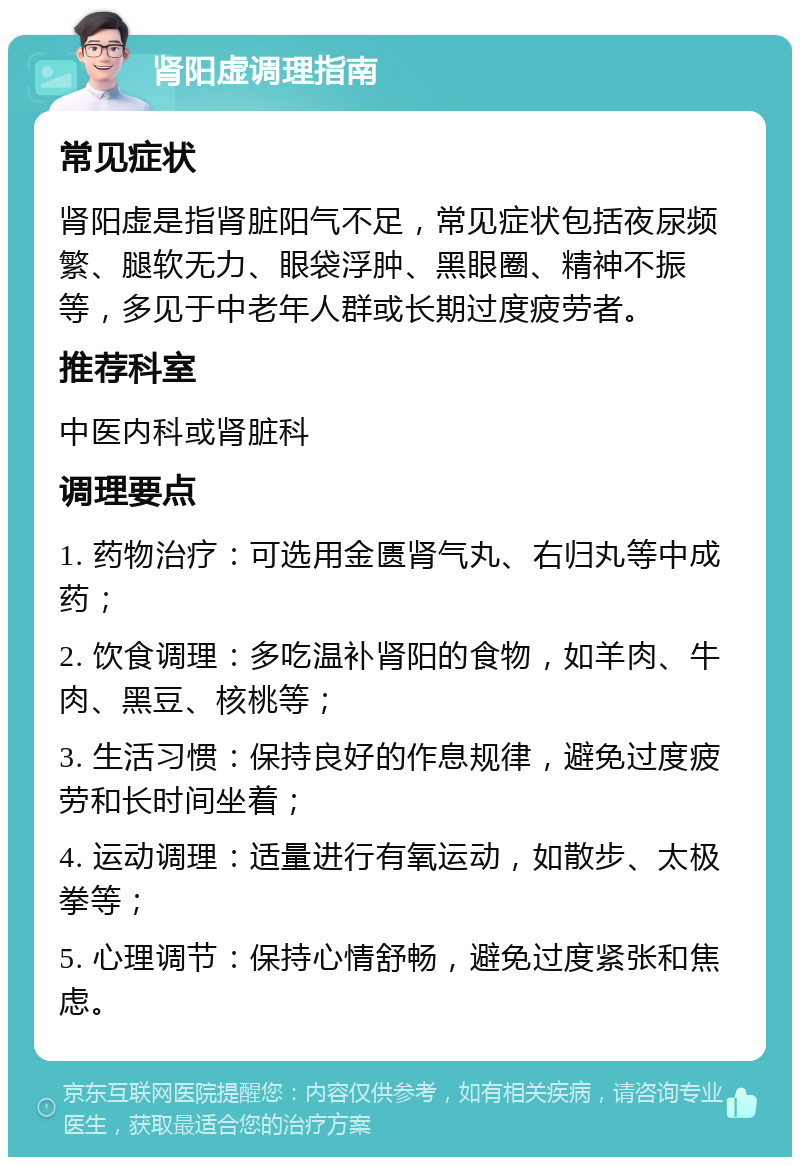 肾阳虚调理指南 常见症状 肾阳虚是指肾脏阳气不足，常见症状包括夜尿频繁、腿软无力、眼袋浮肿、黑眼圈、精神不振等，多见于中老年人群或长期过度疲劳者。 推荐科室 中医内科或肾脏科 调理要点 1. 药物治疗：可选用金匮肾气丸、右归丸等中成药； 2. 饮食调理：多吃温补肾阳的食物，如羊肉、牛肉、黑豆、核桃等； 3. 生活习惯：保持良好的作息规律，避免过度疲劳和长时间坐着； 4. 运动调理：适量进行有氧运动，如散步、太极拳等； 5. 心理调节：保持心情舒畅，避免过度紧张和焦虑。