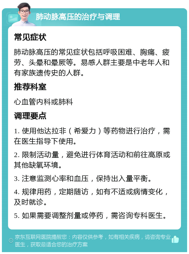 肺动脉高压的治疗与调理 常见症状 肺动脉高压的常见症状包括呼吸困难、胸痛、疲劳、头晕和晕厥等。易感人群主要是中老年人和有家族遗传史的人群。 推荐科室 心血管内科或肺科 调理要点 1. 使用他达拉非（希爱力）等药物进行治疗，需在医生指导下使用。 2. 限制活动量，避免进行体育活动和前往高原或其他缺氧环境。 3. 注意监测心率和血压，保持出入量平衡。 4. 规律用药，定期随访，如有不适或病情变化，及时就诊。 5. 如果需要调整剂量或停药，需咨询专科医生。