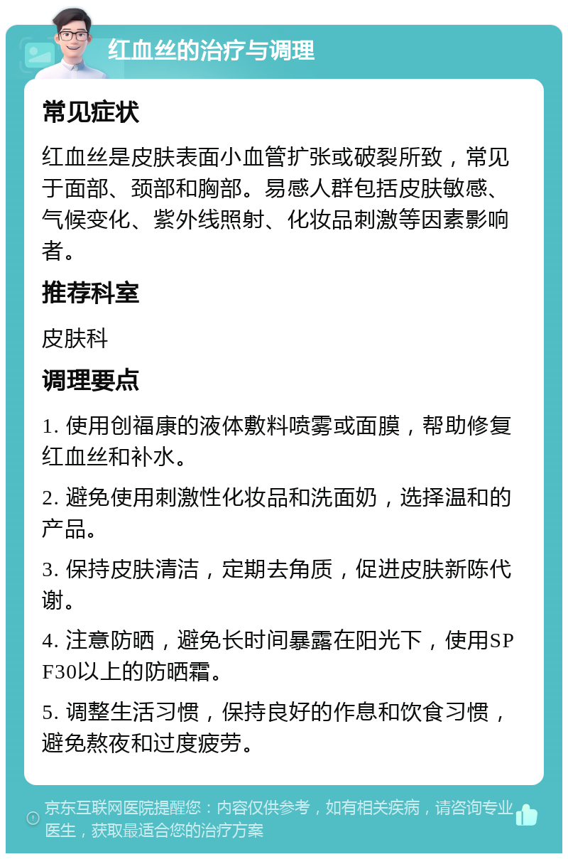 红血丝的治疗与调理 常见症状 红血丝是皮肤表面小血管扩张或破裂所致，常见于面部、颈部和胸部。易感人群包括皮肤敏感、气候变化、紫外线照射、化妆品刺激等因素影响者。 推荐科室 皮肤科 调理要点 1. 使用创福康的液体敷料喷雾或面膜，帮助修复红血丝和补水。 2. 避免使用刺激性化妆品和洗面奶，选择温和的产品。 3. 保持皮肤清洁，定期去角质，促进皮肤新陈代谢。 4. 注意防晒，避免长时间暴露在阳光下，使用SPF30以上的防晒霜。 5. 调整生活习惯，保持良好的作息和饮食习惯，避免熬夜和过度疲劳。