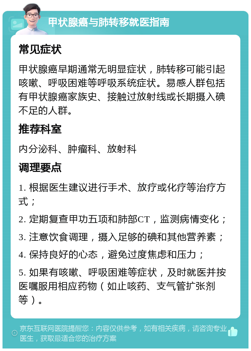 甲状腺癌与肺转移就医指南 常见症状 甲状腺癌早期通常无明显症状，肺转移可能引起咳嗽、呼吸困难等呼吸系统症状。易感人群包括有甲状腺癌家族史、接触过放射线或长期摄入碘不足的人群。 推荐科室 内分泌科、肿瘤科、放射科 调理要点 1. 根据医生建议进行手术、放疗或化疗等治疗方式； 2. 定期复查甲功五项和肺部CT，监测病情变化； 3. 注意饮食调理，摄入足够的碘和其他营养素； 4. 保持良好的心态，避免过度焦虑和压力； 5. 如果有咳嗽、呼吸困难等症状，及时就医并按医嘱服用相应药物（如止咳药、支气管扩张剂等）。