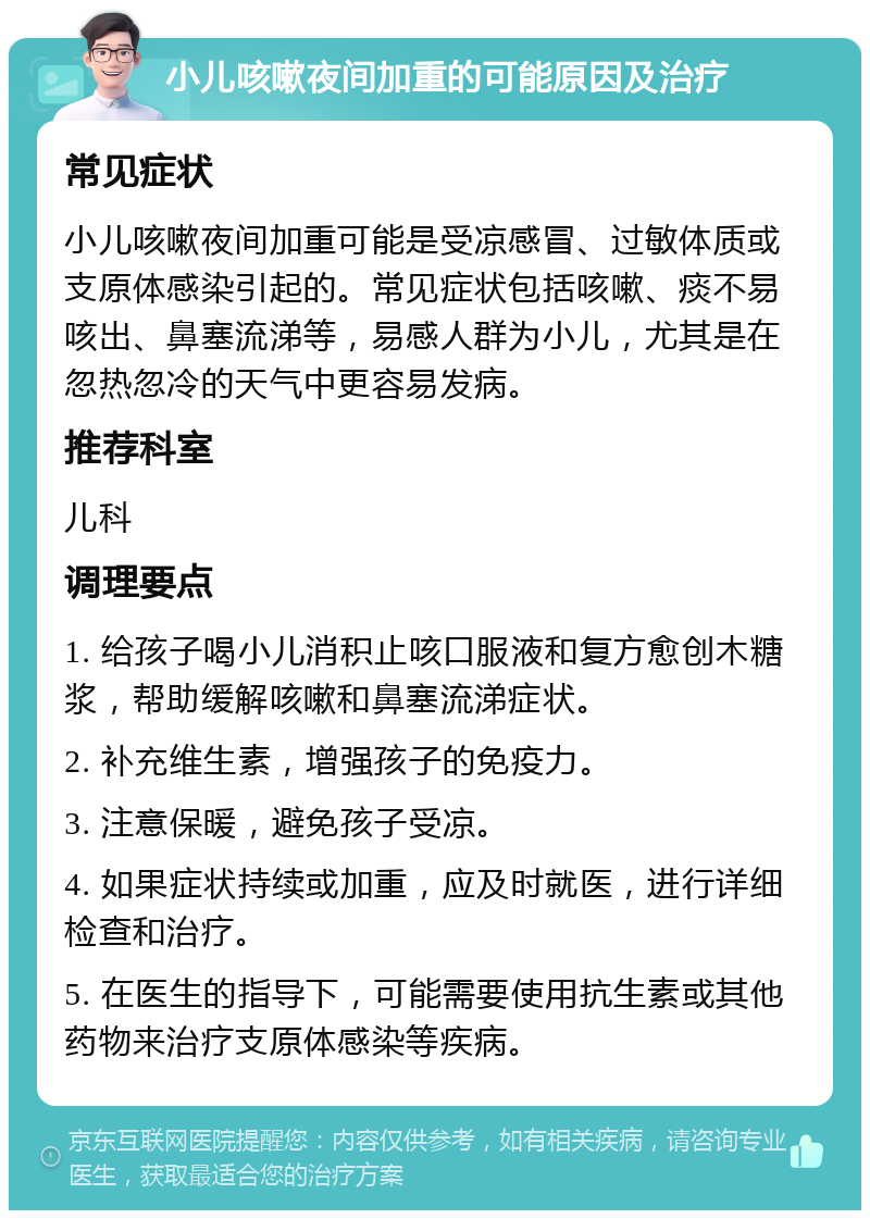 小儿咳嗽夜间加重的可能原因及治疗 常见症状 小儿咳嗽夜间加重可能是受凉感冒、过敏体质或支原体感染引起的。常见症状包括咳嗽、痰不易咳出、鼻塞流涕等，易感人群为小儿，尤其是在忽热忽冷的天气中更容易发病。 推荐科室 儿科 调理要点 1. 给孩子喝小儿消积止咳口服液和复方愈创木糖浆，帮助缓解咳嗽和鼻塞流涕症状。 2. 补充维生素，增强孩子的免疫力。 3. 注意保暖，避免孩子受凉。 4. 如果症状持续或加重，应及时就医，进行详细检查和治疗。 5. 在医生的指导下，可能需要使用抗生素或其他药物来治疗支原体感染等疾病。