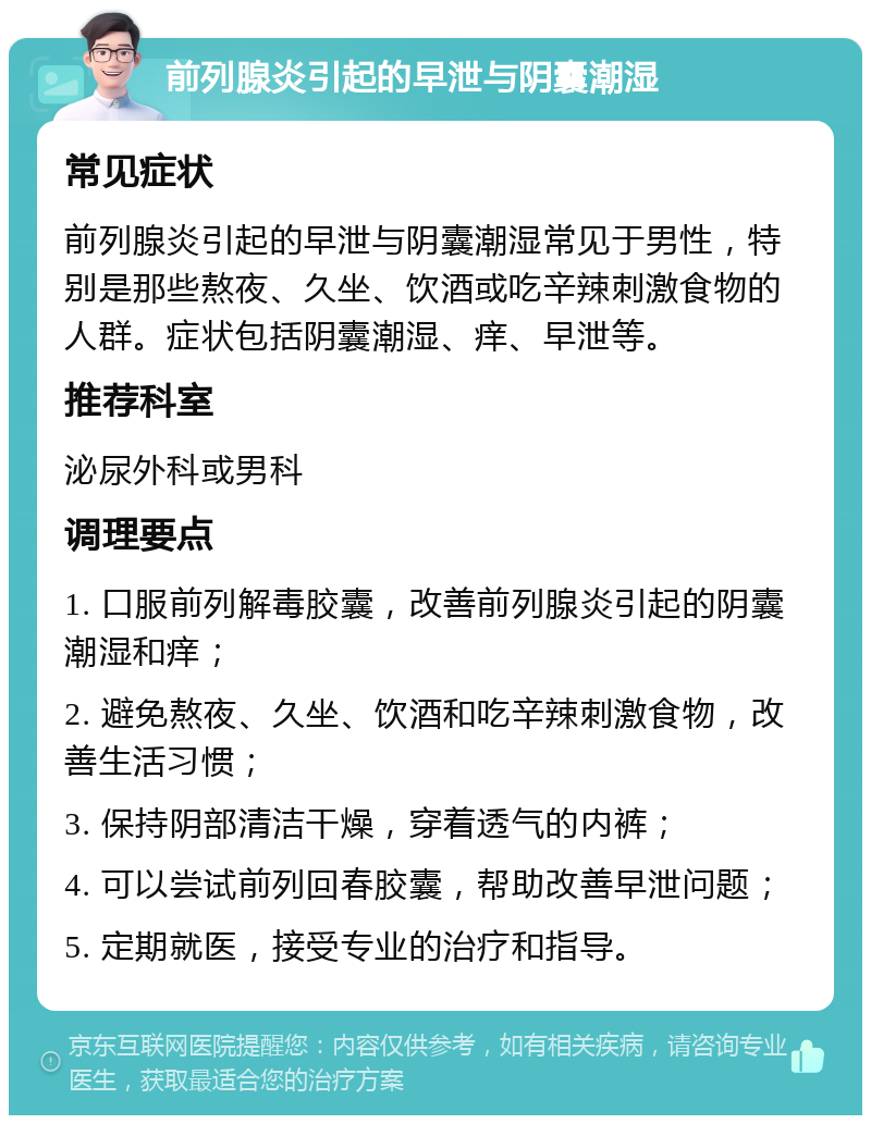 前列腺炎引起的早泄与阴囊潮湿 常见症状 前列腺炎引起的早泄与阴囊潮湿常见于男性，特别是那些熬夜、久坐、饮酒或吃辛辣刺激食物的人群。症状包括阴囊潮湿、痒、早泄等。 推荐科室 泌尿外科或男科 调理要点 1. 口服前列解毒胶囊，改善前列腺炎引起的阴囊潮湿和痒； 2. 避免熬夜、久坐、饮酒和吃辛辣刺激食物，改善生活习惯； 3. 保持阴部清洁干燥，穿着透气的内裤； 4. 可以尝试前列回春胶囊，帮助改善早泄问题； 5. 定期就医，接受专业的治疗和指导。