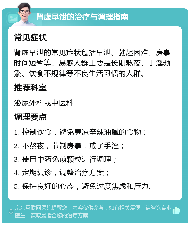 肾虚早泄的治疗与调理指南 常见症状 肾虚早泄的常见症状包括早泄、勃起困难、房事时间短暂等。易感人群主要是长期熬夜、手淫频繁、饮食不规律等不良生活习惯的人群。 推荐科室 泌尿外科或中医科 调理要点 1. 控制饮食，避免寒凉辛辣油腻的食物； 2. 不熬夜，节制房事，戒了手淫； 3. 使用中药免煎颗粒进行调理； 4. 定期复诊，调整治疗方案； 5. 保持良好的心态，避免过度焦虑和压力。