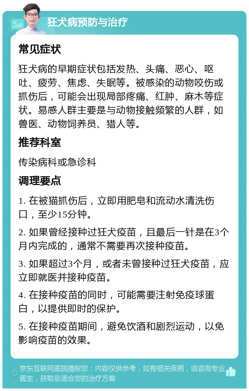 狂犬病预防与治疗 常见症状 狂犬病的早期症状包括发热、头痛、恶心、呕吐、疲劳、焦虑、失眠等。被感染的动物咬伤或抓伤后，可能会出现局部疼痛、红肿、麻木等症状。易感人群主要是与动物接触频繁的人群，如兽医、动物饲养员、猎人等。 推荐科室 传染病科或急诊科 调理要点 1. 在被猫抓伤后，立即用肥皂和流动水清洗伤口，至少15分钟。 2. 如果曾经接种过狂犬疫苗，且最后一针是在3个月内完成的，通常不需要再次接种疫苗。 3. 如果超过3个月，或者未曾接种过狂犬疫苗，应立即就医并接种疫苗。 4. 在接种疫苗的同时，可能需要注射免疫球蛋白，以提供即时的保护。 5. 在接种疫苗期间，避免饮酒和剧烈运动，以免影响疫苗的效果。