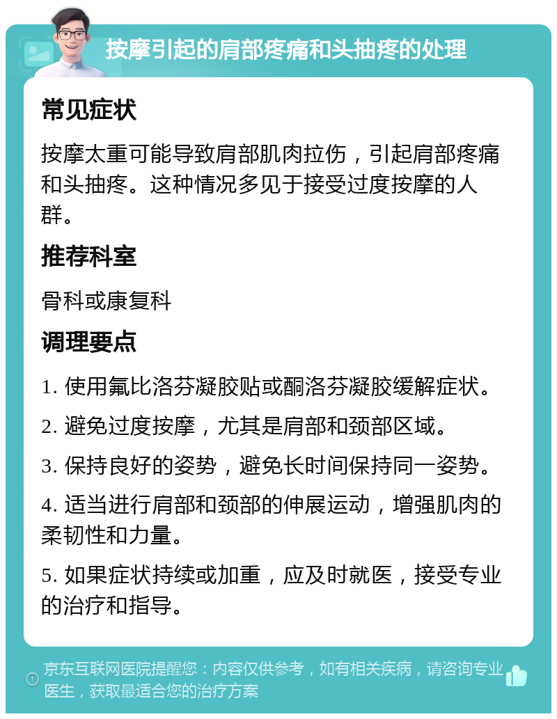 按摩引起的肩部疼痛和头抽疼的处理 常见症状 按摩太重可能导致肩部肌肉拉伤，引起肩部疼痛和头抽疼。这种情况多见于接受过度按摩的人群。 推荐科室 骨科或康复科 调理要点 1. 使用氟比洛芬凝胶贴或酮洛芬凝胶缓解症状。 2. 避免过度按摩，尤其是肩部和颈部区域。 3. 保持良好的姿势，避免长时间保持同一姿势。 4. 适当进行肩部和颈部的伸展运动，增强肌肉的柔韧性和力量。 5. 如果症状持续或加重，应及时就医，接受专业的治疗和指导。