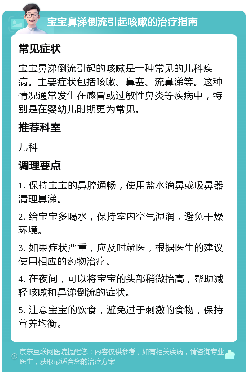 宝宝鼻涕倒流引起咳嗽的治疗指南 常见症状 宝宝鼻涕倒流引起的咳嗽是一种常见的儿科疾病。主要症状包括咳嗽、鼻塞、流鼻涕等。这种情况通常发生在感冒或过敏性鼻炎等疾病中，特别是在婴幼儿时期更为常见。 推荐科室 儿科 调理要点 1. 保持宝宝的鼻腔通畅，使用盐水滴鼻或吸鼻器清理鼻涕。 2. 给宝宝多喝水，保持室内空气湿润，避免干燥环境。 3. 如果症状严重，应及时就医，根据医生的建议使用相应的药物治疗。 4. 在夜间，可以将宝宝的头部稍微抬高，帮助减轻咳嗽和鼻涕倒流的症状。 5. 注意宝宝的饮食，避免过于刺激的食物，保持营养均衡。