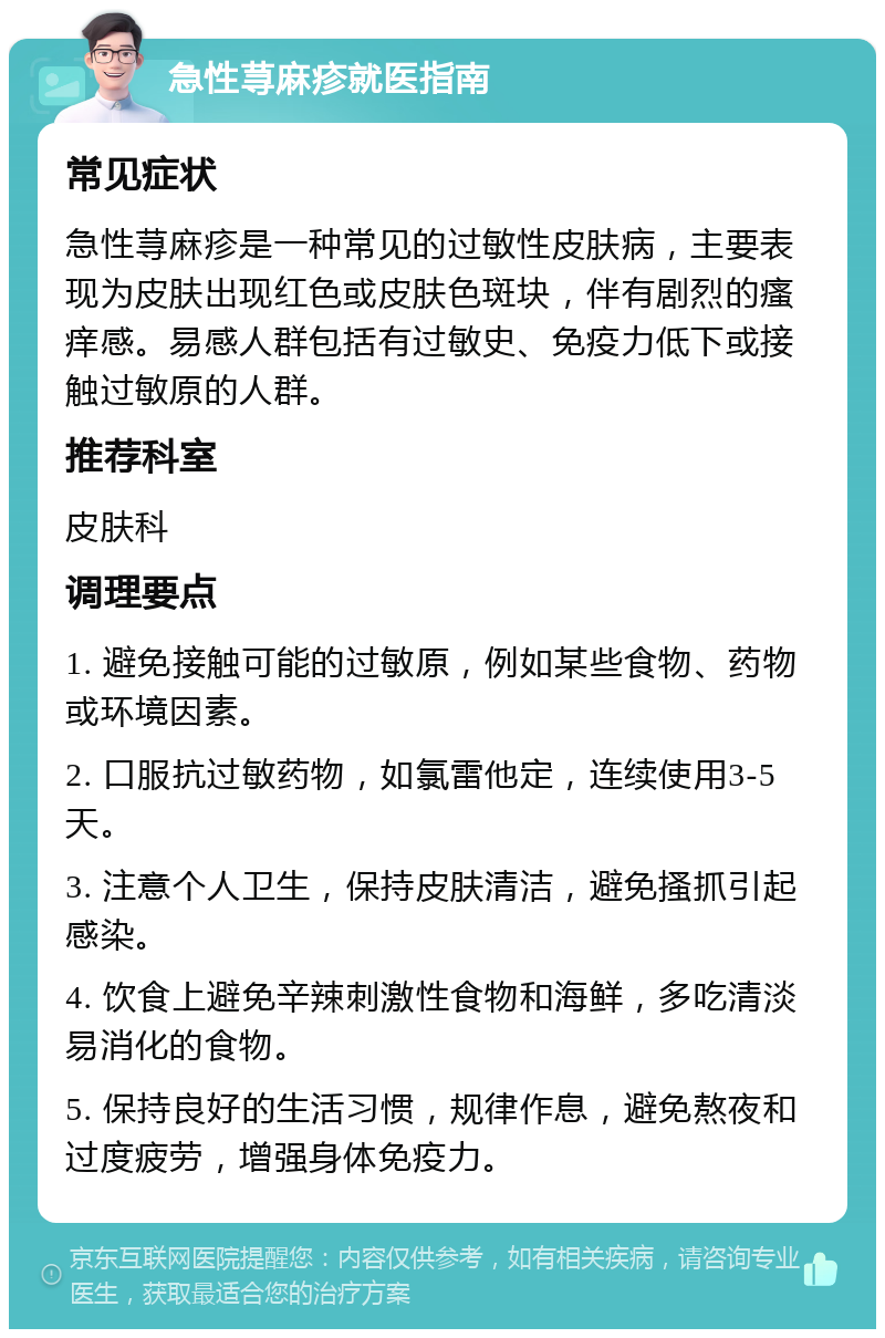 急性荨麻疹就医指南 常见症状 急性荨麻疹是一种常见的过敏性皮肤病，主要表现为皮肤出现红色或皮肤色斑块，伴有剧烈的瘙痒感。易感人群包括有过敏史、免疫力低下或接触过敏原的人群。 推荐科室 皮肤科 调理要点 1. 避免接触可能的过敏原，例如某些食物、药物或环境因素。 2. 口服抗过敏药物，如氯雷他定，连续使用3-5天。 3. 注意个人卫生，保持皮肤清洁，避免搔抓引起感染。 4. 饮食上避免辛辣刺激性食物和海鲜，多吃清淡易消化的食物。 5. 保持良好的生活习惯，规律作息，避免熬夜和过度疲劳，增强身体免疫力。