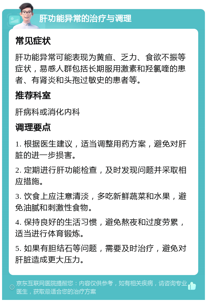 肝功能异常的治疗与调理 常见症状 肝功能异常可能表现为黄疸、乏力、食欲不振等症状，易感人群包括长期服用激素和羟氯喹的患者、有肾炎和头孢过敏史的患者等。 推荐科室 肝病科或消化内科 调理要点 1. 根据医生建议，适当调整用药方案，避免对肝脏的进一步损害。 2. 定期进行肝功能检查，及时发现问题并采取相应措施。 3. 饮食上应注意清淡，多吃新鲜蔬菜和水果，避免油腻和刺激性食物。 4. 保持良好的生活习惯，避免熬夜和过度劳累，适当进行体育锻炼。 5. 如果有胆结石等问题，需要及时治疗，避免对肝脏造成更大压力。