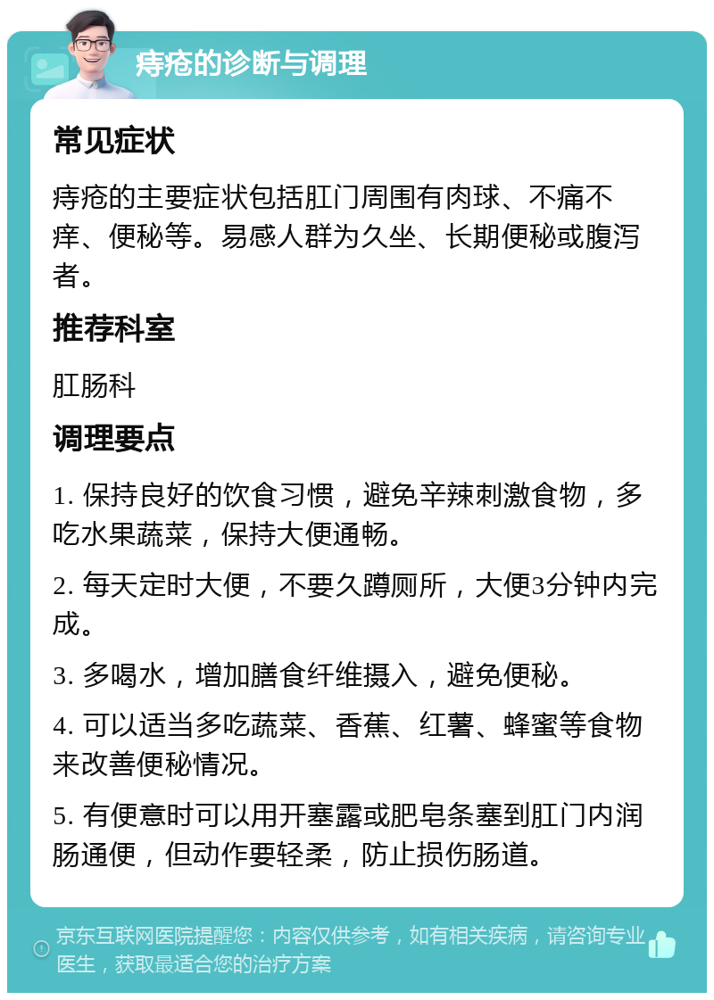 痔疮的诊断与调理 常见症状 痔疮的主要症状包括肛门周围有肉球、不痛不痒、便秘等。易感人群为久坐、长期便秘或腹泻者。 推荐科室 肛肠科 调理要点 1. 保持良好的饮食习惯，避免辛辣刺激食物，多吃水果蔬菜，保持大便通畅。 2. 每天定时大便，不要久蹲厕所，大便3分钟内完成。 3. 多喝水，增加膳食纤维摄入，避免便秘。 4. 可以适当多吃蔬菜、香蕉、红薯、蜂蜜等食物来改善便秘情况。 5. 有便意时可以用开塞露或肥皂条塞到肛门内润肠通便，但动作要轻柔，防止损伤肠道。