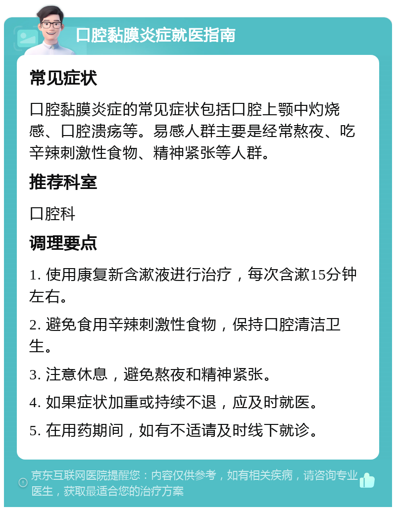 口腔黏膜炎症就医指南 常见症状 口腔黏膜炎症的常见症状包括口腔上颚中灼烧感、口腔溃疡等。易感人群主要是经常熬夜、吃辛辣刺激性食物、精神紧张等人群。 推荐科室 口腔科 调理要点 1. 使用康复新含漱液进行治疗，每次含漱15分钟左右。 2. 避免食用辛辣刺激性食物，保持口腔清洁卫生。 3. 注意休息，避免熬夜和精神紧张。 4. 如果症状加重或持续不退，应及时就医。 5. 在用药期间，如有不适请及时线下就诊。