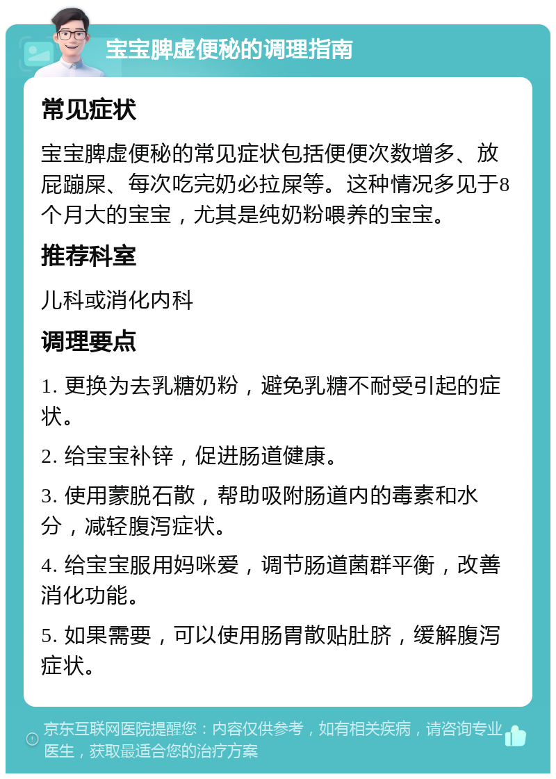 宝宝脾虚便秘的调理指南 常见症状 宝宝脾虚便秘的常见症状包括便便次数增多、放屁蹦屎、每次吃完奶必拉屎等。这种情况多见于8个月大的宝宝，尤其是纯奶粉喂养的宝宝。 推荐科室 儿科或消化内科 调理要点 1. 更换为去乳糖奶粉，避免乳糖不耐受引起的症状。 2. 给宝宝补锌，促进肠道健康。 3. 使用蒙脱石散，帮助吸附肠道内的毒素和水分，减轻腹泻症状。 4. 给宝宝服用妈咪爱，调节肠道菌群平衡，改善消化功能。 5. 如果需要，可以使用肠胃散贴肚脐，缓解腹泻症状。