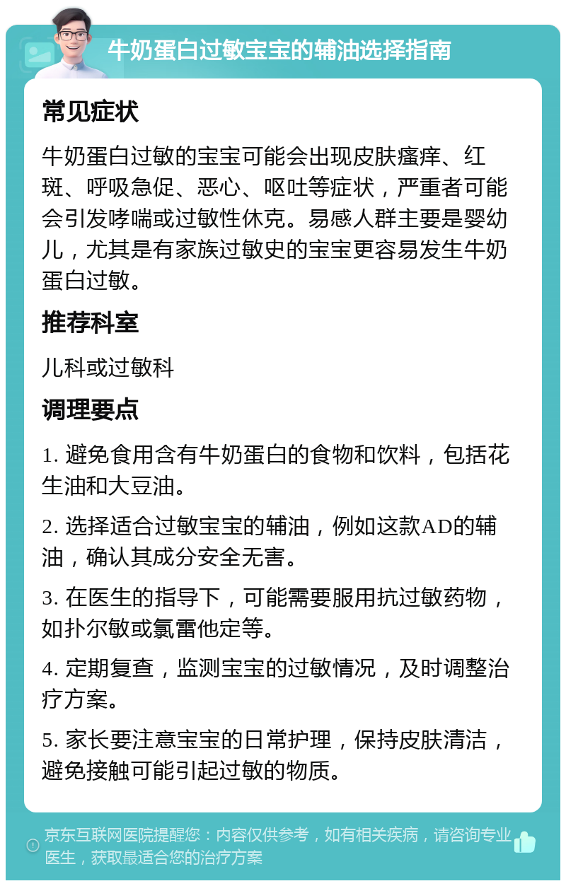 牛奶蛋白过敏宝宝的辅油选择指南 常见症状 牛奶蛋白过敏的宝宝可能会出现皮肤瘙痒、红斑、呼吸急促、恶心、呕吐等症状，严重者可能会引发哮喘或过敏性休克。易感人群主要是婴幼儿，尤其是有家族过敏史的宝宝更容易发生牛奶蛋白过敏。 推荐科室 儿科或过敏科 调理要点 1. 避免食用含有牛奶蛋白的食物和饮料，包括花生油和大豆油。 2. 选择适合过敏宝宝的辅油，例如这款AD的辅油，确认其成分安全无害。 3. 在医生的指导下，可能需要服用抗过敏药物，如扑尔敏或氯雷他定等。 4. 定期复查，监测宝宝的过敏情况，及时调整治疗方案。 5. 家长要注意宝宝的日常护理，保持皮肤清洁，避免接触可能引起过敏的物质。