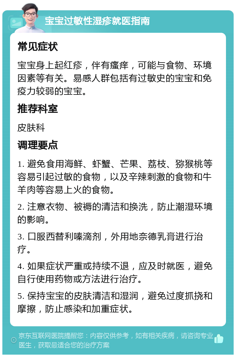 宝宝过敏性湿疹就医指南 常见症状 宝宝身上起红疹，伴有瘙痒，可能与食物、环境因素等有关。易感人群包括有过敏史的宝宝和免疫力较弱的宝宝。 推荐科室 皮肤科 调理要点 1. 避免食用海鲜、虾蟹、芒果、荔枝、猕猴桃等容易引起过敏的食物，以及辛辣刺激的食物和牛羊肉等容易上火的食物。 2. 注意衣物、被褥的清洁和换洗，防止潮湿环境的影响。 3. 口服西替利嗪滴剂，外用地奈德乳膏进行治疗。 4. 如果症状严重或持续不退，应及时就医，避免自行使用药物或方法进行治疗。 5. 保持宝宝的皮肤清洁和湿润，避免过度抓挠和摩擦，防止感染和加重症状。