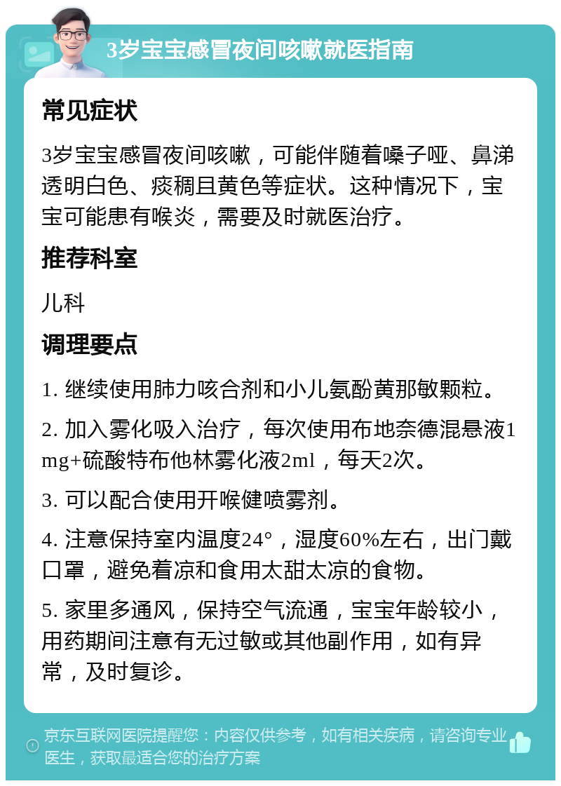 3岁宝宝感冒夜间咳嗽就医指南 常见症状 3岁宝宝感冒夜间咳嗽，可能伴随着嗓子哑、鼻涕透明白色、痰稠且黄色等症状。这种情况下，宝宝可能患有喉炎，需要及时就医治疗。 推荐科室 儿科 调理要点 1. 继续使用肺力咳合剂和小儿氨酚黄那敏颗粒。 2. 加入雾化吸入治疗，每次使用布地奈德混悬液1mg+硫酸特布他林雾化液2ml，每天2次。 3. 可以配合使用开喉健喷雾剂。 4. 注意保持室内温度24°，湿度60%左右，出门戴口罩，避免着凉和食用太甜太凉的食物。 5. 家里多通风，保持空气流通，宝宝年龄较小，用药期间注意有无过敏或其他副作用，如有异常，及时复诊。