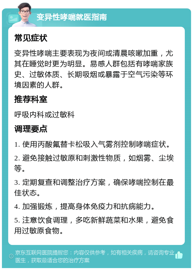 变异性哮喘就医指南 常见症状 变异性哮喘主要表现为夜间或清晨咳嗽加重，尤其在睡觉时更为明显。易感人群包括有哮喘家族史、过敏体质、长期吸烟或暴露于空气污染等环境因素的人群。 推荐科室 呼吸内科或过敏科 调理要点 1. 使用丙酸氟替卡松吸入气雾剂控制哮喘症状。 2. 避免接触过敏原和刺激性物质，如烟雾、尘埃等。 3. 定期复查和调整治疗方案，确保哮喘控制在最佳状态。 4. 加强锻炼，提高身体免疫力和抗病能力。 5. 注意饮食调理，多吃新鲜蔬菜和水果，避免食用过敏原食物。