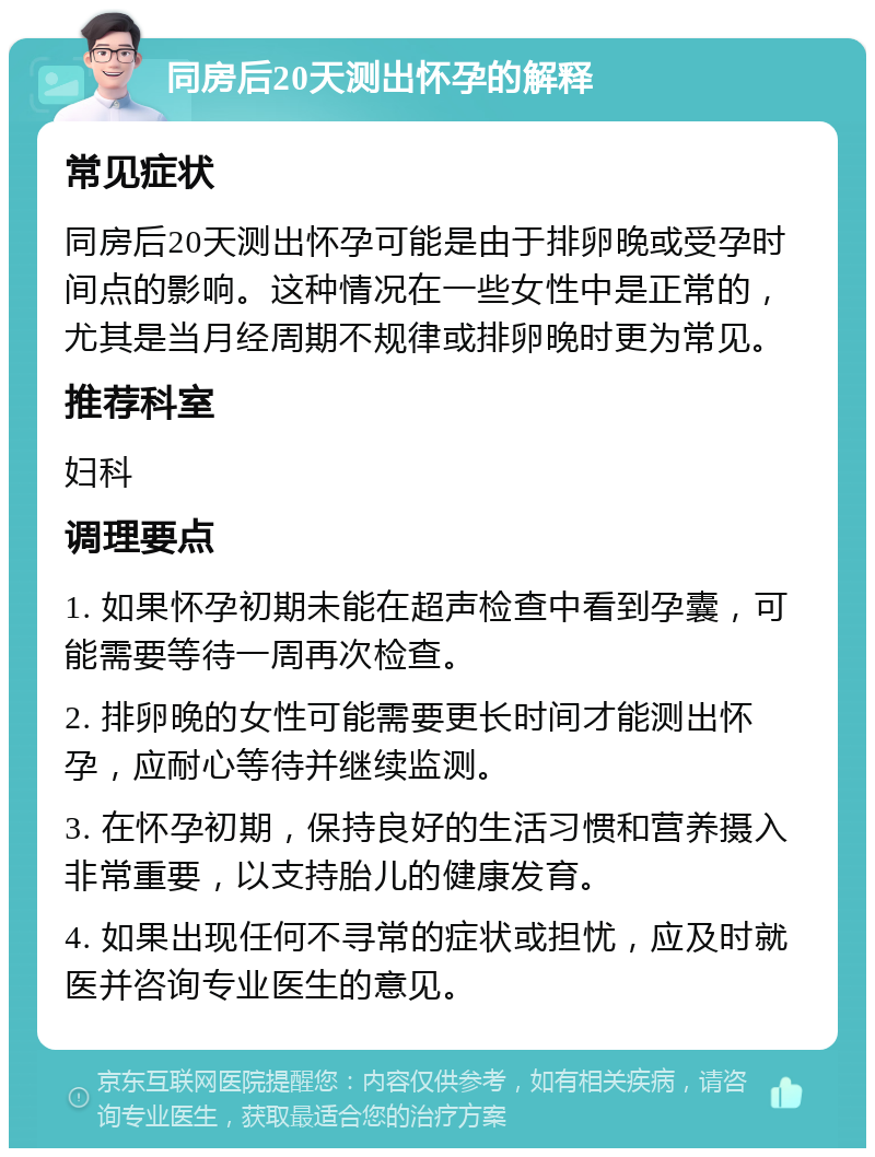 同房后20天测出怀孕的解释 常见症状 同房后20天测出怀孕可能是由于排卵晚或受孕时间点的影响。这种情况在一些女性中是正常的，尤其是当月经周期不规律或排卵晚时更为常见。 推荐科室 妇科 调理要点 1. 如果怀孕初期未能在超声检查中看到孕囊，可能需要等待一周再次检查。 2. 排卵晚的女性可能需要更长时间才能测出怀孕，应耐心等待并继续监测。 3. 在怀孕初期，保持良好的生活习惯和营养摄入非常重要，以支持胎儿的健康发育。 4. 如果出现任何不寻常的症状或担忧，应及时就医并咨询专业医生的意见。