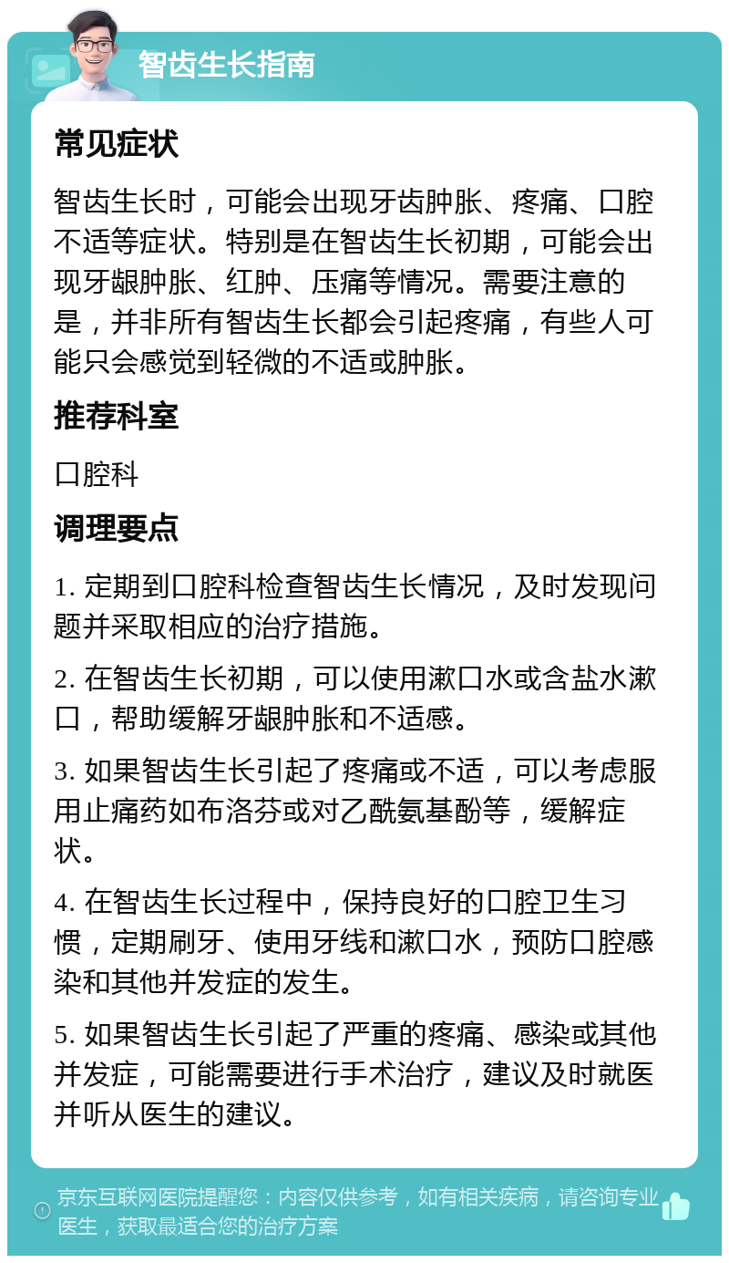 智齿生长指南 常见症状 智齿生长时，可能会出现牙齿肿胀、疼痛、口腔不适等症状。特别是在智齿生长初期，可能会出现牙龈肿胀、红肿、压痛等情况。需要注意的是，并非所有智齿生长都会引起疼痛，有些人可能只会感觉到轻微的不适或肿胀。 推荐科室 口腔科 调理要点 1. 定期到口腔科检查智齿生长情况，及时发现问题并采取相应的治疗措施。 2. 在智齿生长初期，可以使用漱口水或含盐水漱口，帮助缓解牙龈肿胀和不适感。 3. 如果智齿生长引起了疼痛或不适，可以考虑服用止痛药如布洛芬或对乙酰氨基酚等，缓解症状。 4. 在智齿生长过程中，保持良好的口腔卫生习惯，定期刷牙、使用牙线和漱口水，预防口腔感染和其他并发症的发生。 5. 如果智齿生长引起了严重的疼痛、感染或其他并发症，可能需要进行手术治疗，建议及时就医并听从医生的建议。