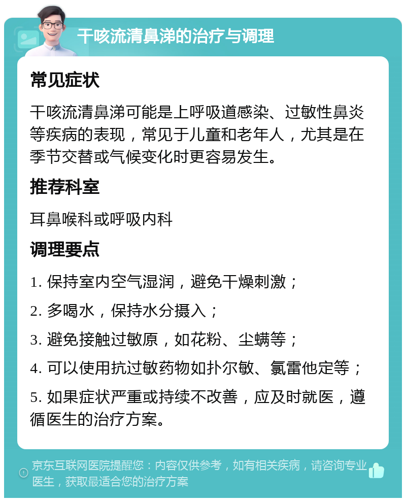 干咳流清鼻涕的治疗与调理 常见症状 干咳流清鼻涕可能是上呼吸道感染、过敏性鼻炎等疾病的表现，常见于儿童和老年人，尤其是在季节交替或气候变化时更容易发生。 推荐科室 耳鼻喉科或呼吸内科 调理要点 1. 保持室内空气湿润，避免干燥刺激； 2. 多喝水，保持水分摄入； 3. 避免接触过敏原，如花粉、尘螨等； 4. 可以使用抗过敏药物如扑尔敏、氯雷他定等； 5. 如果症状严重或持续不改善，应及时就医，遵循医生的治疗方案。