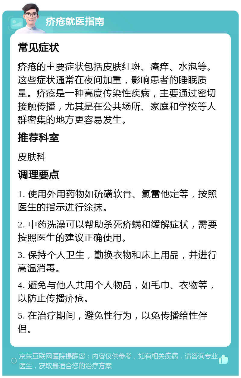 疥疮就医指南 常见症状 疥疮的主要症状包括皮肤红斑、瘙痒、水泡等。这些症状通常在夜间加重，影响患者的睡眠质量。疥疮是一种高度传染性疾病，主要通过密切接触传播，尤其是在公共场所、家庭和学校等人群密集的地方更容易发生。 推荐科室 皮肤科 调理要点 1. 使用外用药物如硫磺软膏、氯雷他定等，按照医生的指示进行涂抹。 2. 中药洗澡可以帮助杀死疥螨和缓解症状，需要按照医生的建议正确使用。 3. 保持个人卫生，勤换衣物和床上用品，并进行高温消毒。 4. 避免与他人共用个人物品，如毛巾、衣物等，以防止传播疥疮。 5. 在治疗期间，避免性行为，以免传播给性伴侣。