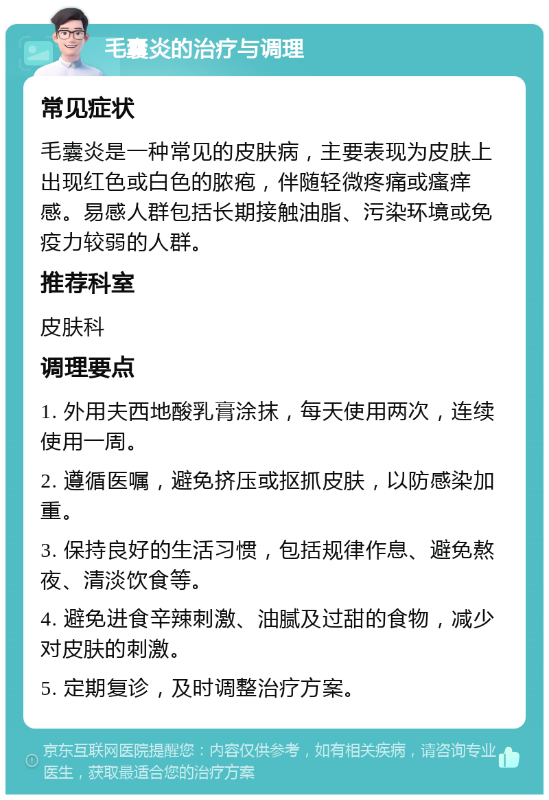 毛囊炎的治疗与调理 常见症状 毛囊炎是一种常见的皮肤病，主要表现为皮肤上出现红色或白色的脓疱，伴随轻微疼痛或瘙痒感。易感人群包括长期接触油脂、污染环境或免疫力较弱的人群。 推荐科室 皮肤科 调理要点 1. 外用夫西地酸乳膏涂抹，每天使用两次，连续使用一周。 2. 遵循医嘱，避免挤压或抠抓皮肤，以防感染加重。 3. 保持良好的生活习惯，包括规律作息、避免熬夜、清淡饮食等。 4. 避免进食辛辣刺激、油腻及过甜的食物，减少对皮肤的刺激。 5. 定期复诊，及时调整治疗方案。