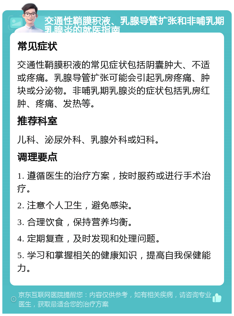 交通性鞘膜积液、乳腺导管扩张和非哺乳期乳腺炎的就医指南 常见症状 交通性鞘膜积液的常见症状包括阴囊肿大、不适或疼痛。乳腺导管扩张可能会引起乳房疼痛、肿块或分泌物。非哺乳期乳腺炎的症状包括乳房红肿、疼痛、发热等。 推荐科室 儿科、泌尿外科、乳腺外科或妇科。 调理要点 1. 遵循医生的治疗方案，按时服药或进行手术治疗。 2. 注意个人卫生，避免感染。 3. 合理饮食，保持营养均衡。 4. 定期复查，及时发现和处理问题。 5. 学习和掌握相关的健康知识，提高自我保健能力。