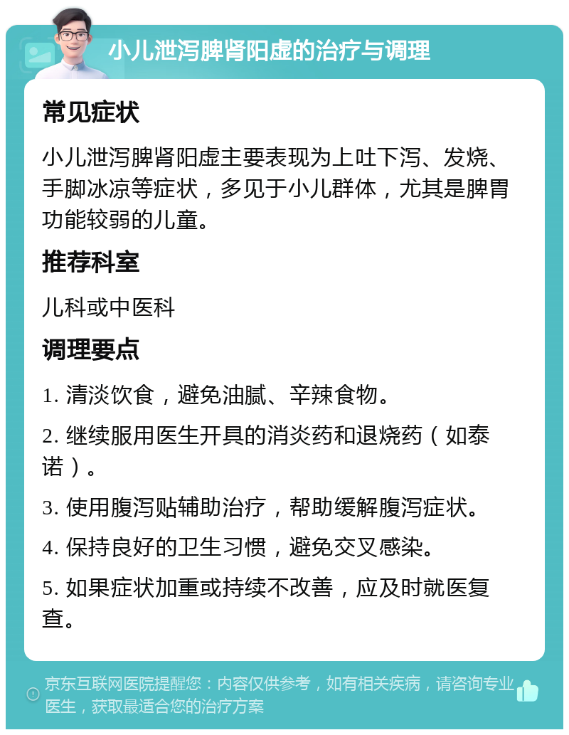 小儿泄泻脾肾阳虚的治疗与调理 常见症状 小儿泄泻脾肾阳虚主要表现为上吐下泻、发烧、手脚冰凉等症状，多见于小儿群体，尤其是脾胃功能较弱的儿童。 推荐科室 儿科或中医科 调理要点 1. 清淡饮食，避免油腻、辛辣食物。 2. 继续服用医生开具的消炎药和退烧药（如泰诺）。 3. 使用腹泻贴辅助治疗，帮助缓解腹泻症状。 4. 保持良好的卫生习惯，避免交叉感染。 5. 如果症状加重或持续不改善，应及时就医复查。