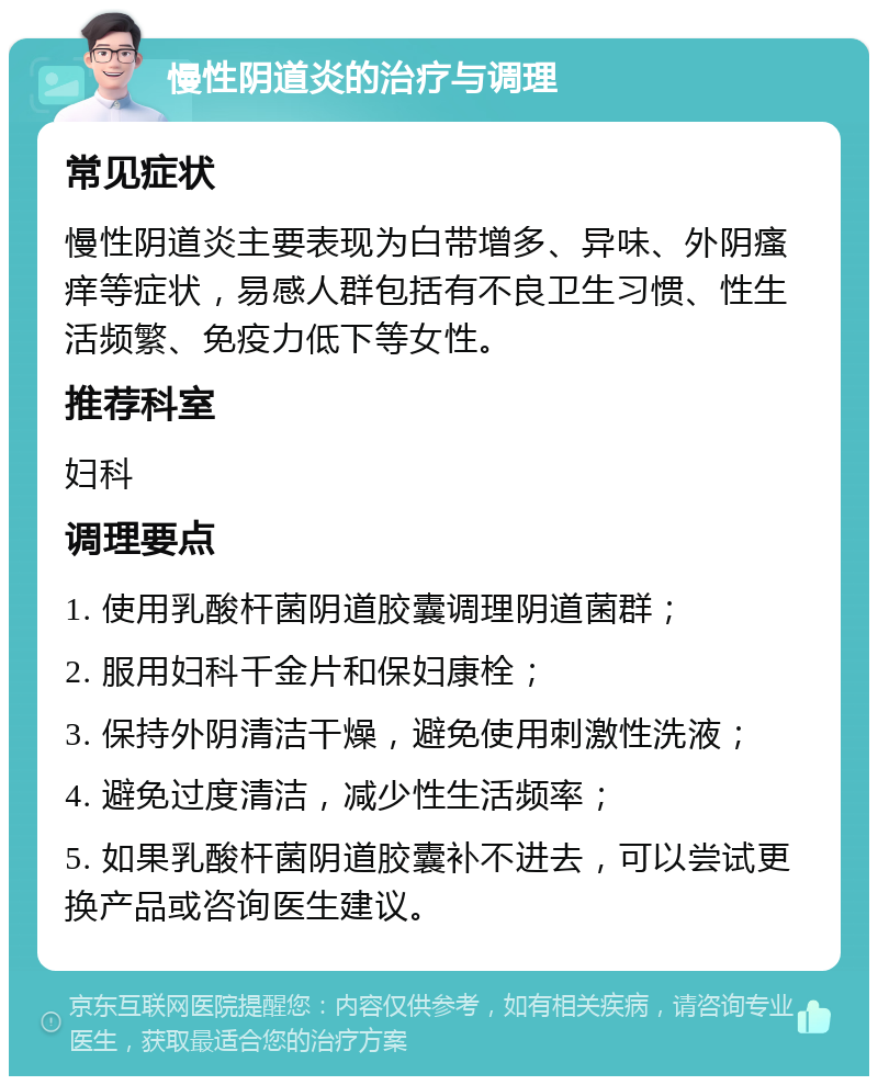 慢性阴道炎的治疗与调理 常见症状 慢性阴道炎主要表现为白带增多、异味、外阴瘙痒等症状，易感人群包括有不良卫生习惯、性生活频繁、免疫力低下等女性。 推荐科室 妇科 调理要点 1. 使用乳酸杆菌阴道胶囊调理阴道菌群； 2. 服用妇科千金片和保妇康栓； 3. 保持外阴清洁干燥，避免使用刺激性洗液； 4. 避免过度清洁，减少性生活频率； 5. 如果乳酸杆菌阴道胶囊补不进去，可以尝试更换产品或咨询医生建议。