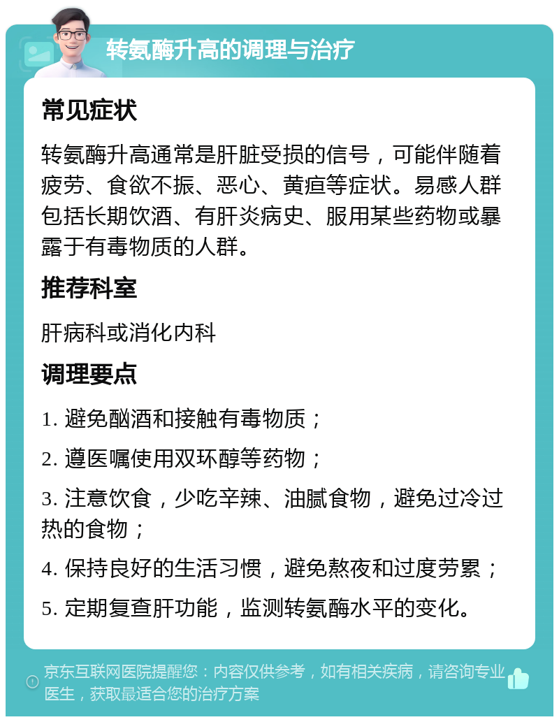 转氨酶升高的调理与治疗 常见症状 转氨酶升高通常是肝脏受损的信号，可能伴随着疲劳、食欲不振、恶心、黄疸等症状。易感人群包括长期饮酒、有肝炎病史、服用某些药物或暴露于有毒物质的人群。 推荐科室 肝病科或消化内科 调理要点 1. 避免酗酒和接触有毒物质； 2. 遵医嘱使用双环醇等药物； 3. 注意饮食，少吃辛辣、油腻食物，避免过冷过热的食物； 4. 保持良好的生活习惯，避免熬夜和过度劳累； 5. 定期复查肝功能，监测转氨酶水平的变化。