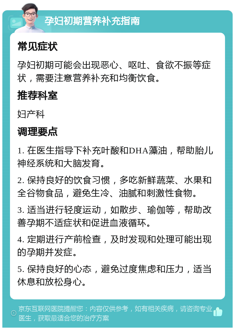 孕妇初期营养补充指南 常见症状 孕妇初期可能会出现恶心、呕吐、食欲不振等症状，需要注意营养补充和均衡饮食。 推荐科室 妇产科 调理要点 1. 在医生指导下补充叶酸和DHA藻油，帮助胎儿神经系统和大脑发育。 2. 保持良好的饮食习惯，多吃新鲜蔬菜、水果和全谷物食品，避免生冷、油腻和刺激性食物。 3. 适当进行轻度运动，如散步、瑜伽等，帮助改善孕期不适症状和促进血液循环。 4. 定期进行产前检查，及时发现和处理可能出现的孕期并发症。 5. 保持良好的心态，避免过度焦虑和压力，适当休息和放松身心。