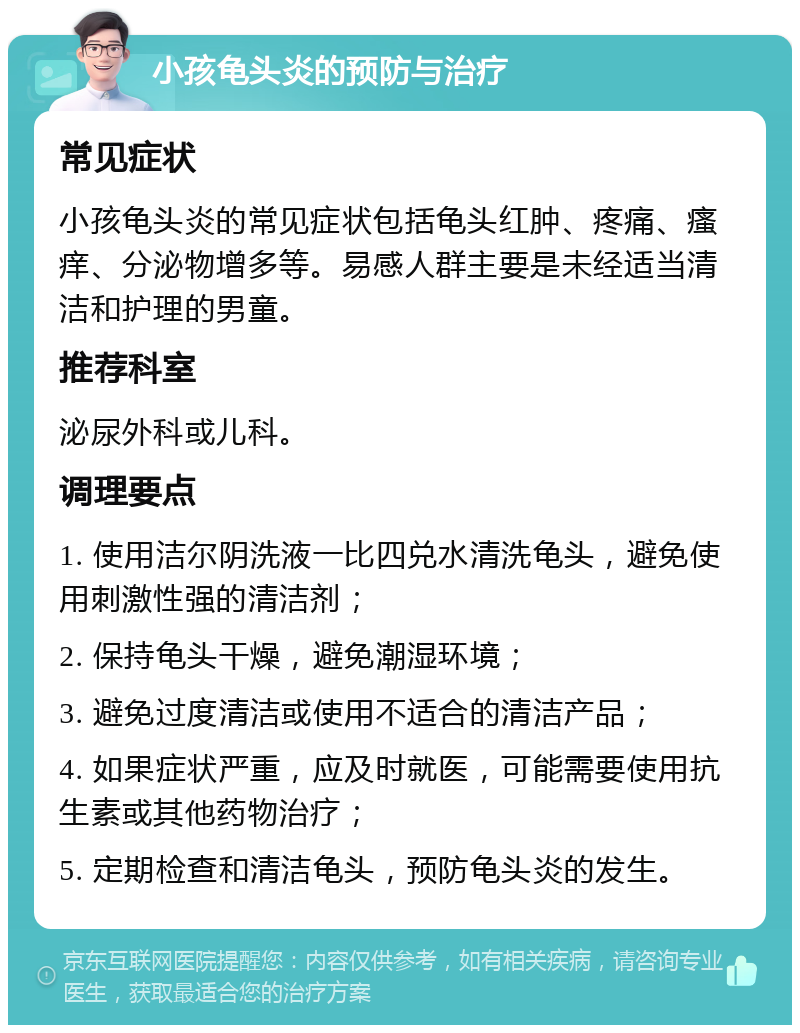 小孩龟头炎的预防与治疗 常见症状 小孩龟头炎的常见症状包括龟头红肿、疼痛、瘙痒、分泌物增多等。易感人群主要是未经适当清洁和护理的男童。 推荐科室 泌尿外科或儿科。 调理要点 1. 使用洁尔阴洗液一比四兑水清洗龟头，避免使用刺激性强的清洁剂； 2. 保持龟头干燥，避免潮湿环境； 3. 避免过度清洁或使用不适合的清洁产品； 4. 如果症状严重，应及时就医，可能需要使用抗生素或其他药物治疗； 5. 定期检查和清洁龟头，预防龟头炎的发生。