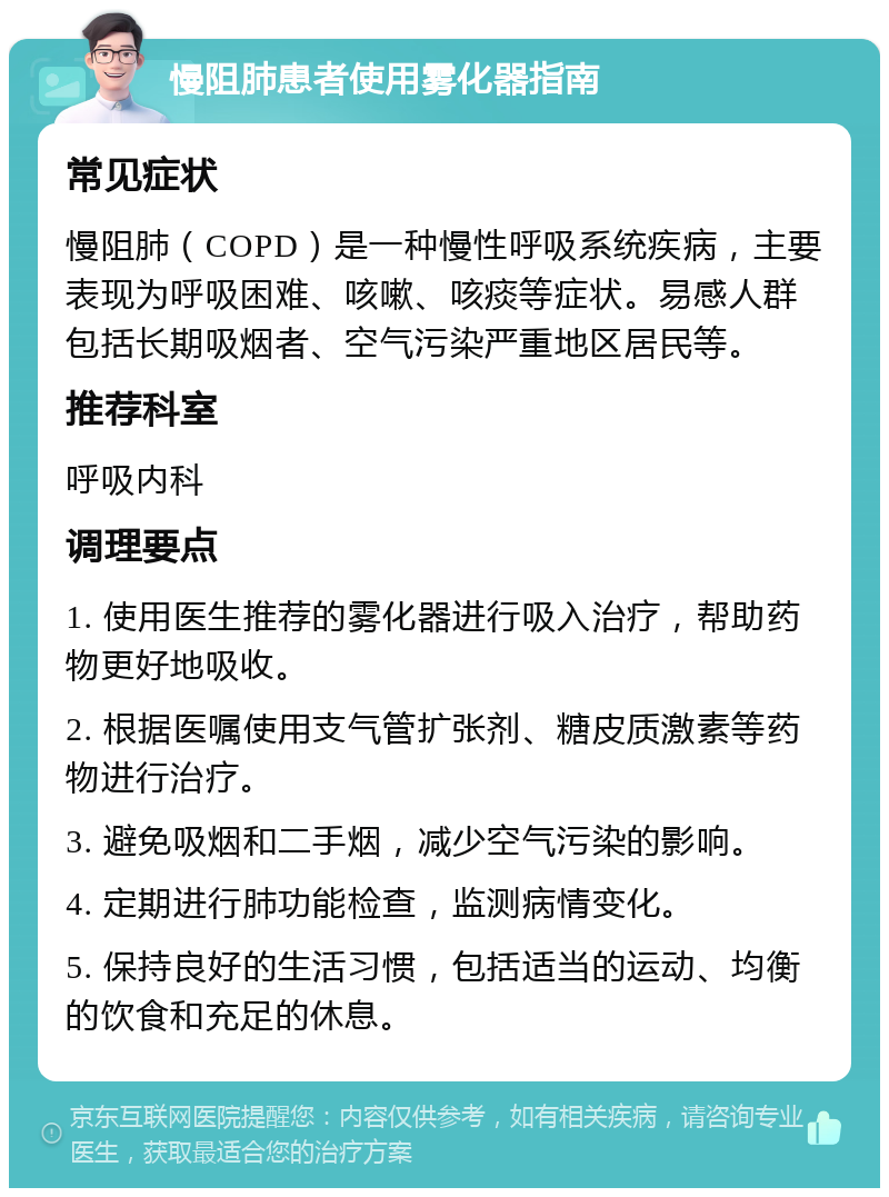 慢阻肺患者使用雾化器指南 常见症状 慢阻肺（COPD）是一种慢性呼吸系统疾病，主要表现为呼吸困难、咳嗽、咳痰等症状。易感人群包括长期吸烟者、空气污染严重地区居民等。 推荐科室 呼吸内科 调理要点 1. 使用医生推荐的雾化器进行吸入治疗，帮助药物更好地吸收。 2. 根据医嘱使用支气管扩张剂、糖皮质激素等药物进行治疗。 3. 避免吸烟和二手烟，减少空气污染的影响。 4. 定期进行肺功能检查，监测病情变化。 5. 保持良好的生活习惯，包括适当的运动、均衡的饮食和充足的休息。