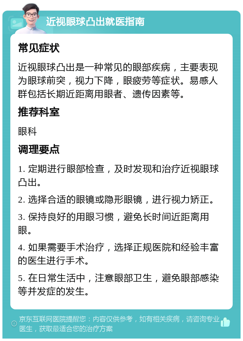 近视眼球凸出就医指南 常见症状 近视眼球凸出是一种常见的眼部疾病，主要表现为眼球前突，视力下降，眼疲劳等症状。易感人群包括长期近距离用眼者、遗传因素等。 推荐科室 眼科 调理要点 1. 定期进行眼部检查，及时发现和治疗近视眼球凸出。 2. 选择合适的眼镜或隐形眼镜，进行视力矫正。 3. 保持良好的用眼习惯，避免长时间近距离用眼。 4. 如果需要手术治疗，选择正规医院和经验丰富的医生进行手术。 5. 在日常生活中，注意眼部卫生，避免眼部感染等并发症的发生。