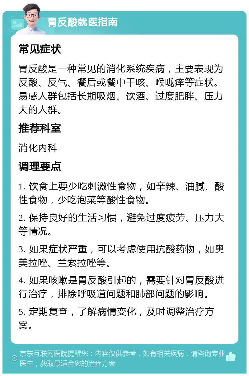 胃反酸就医指南 常见症状 胃反酸是一种常见的消化系统疾病，主要表现为反酸、反气、餐后或餐中干咳、喉咙痒等症状。易感人群包括长期吸烟、饮酒、过度肥胖、压力大的人群。 推荐科室 消化内科 调理要点 1. 饮食上要少吃刺激性食物，如辛辣、油腻、酸性食物，少吃泡菜等酸性食物。 2. 保持良好的生活习惯，避免过度疲劳、压力大等情况。 3. 如果症状严重，可以考虑使用抗酸药物，如奥美拉唑、兰索拉唑等。 4. 如果咳嗽是胃反酸引起的，需要针对胃反酸进行治疗，排除呼吸道问题和肺部问题的影响。 5. 定期复查，了解病情变化，及时调整治疗方案。